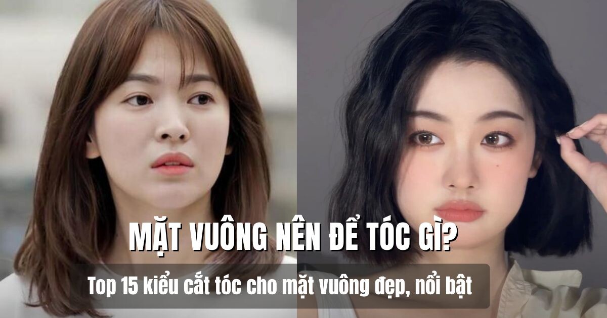 Mặt vuông nên để tóc gì? Top 15 kiểu cắt tóc cho mặt vuông đẹp, nổi bật